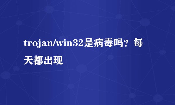 trojan/win32是病毒吗？每天都出现