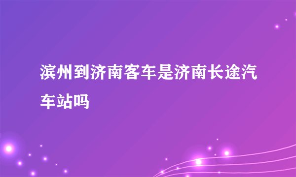 滨州到济南客车是济南长途汽车站吗