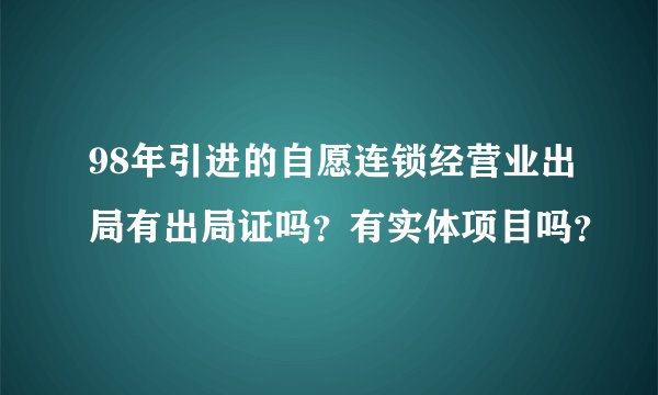 98年引进的自愿连锁经营业出局有出局证吗？有实体项目吗？