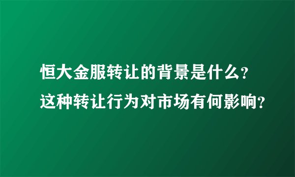 恒大金服转让的背景是什么？这种转让行为对市场有何影响？