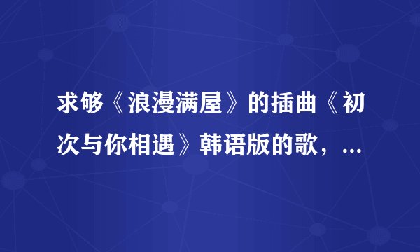 求够《浪漫满屋》的插曲《初次与你相遇》韩语版的歌，是不是STAR唱的，但我找不到。速度发上