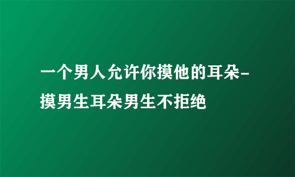 一个男人允许你摸他的耳朵-摸男生耳朵男生不拒绝