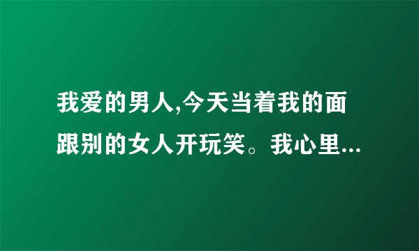 我爱的男人,今天当着我的面跟别的女人开玩笑。我心里很难过,这样是不是...
