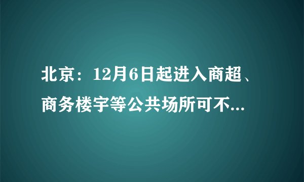 北京：12月6日起进入商超、商务楼宇等公共场所可不查验核酸检测阴性证明