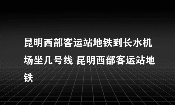 昆明西部客运站地铁到长水机场坐几号线 昆明西部客运站地铁