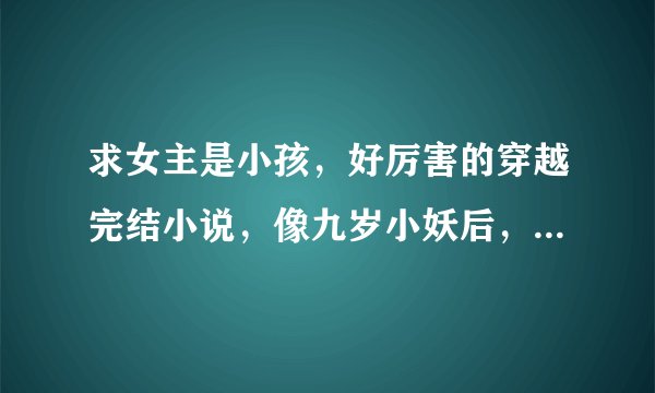 求女主是小孩，好厉害的穿越完结小说，像九岁小妖后，六岁小蛇后等
