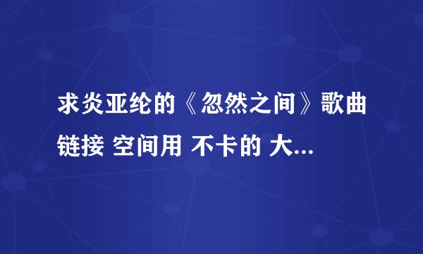 求炎亚纶的《忽然之间》歌曲链接 空间用 不卡的 大神速来解救