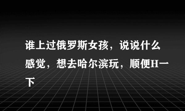 谁上过俄罗斯女孩，说说什么感觉，想去哈尔滨玩，顺便H一下