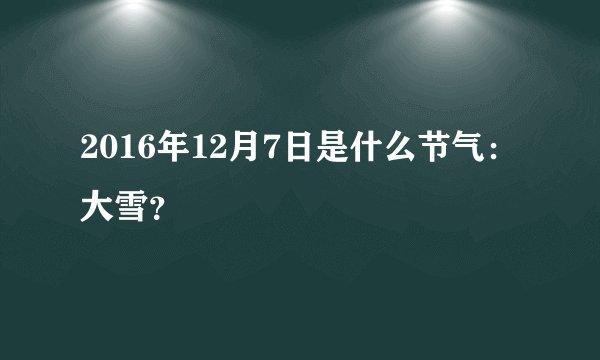 2016年12月7日是什么节气：大雪？