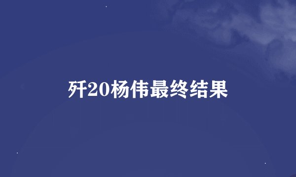歼20杨伟最终结果