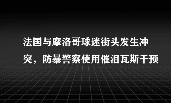法国与摩洛哥球迷街头发生冲突,防暴警察使用催泪瓦斯干预