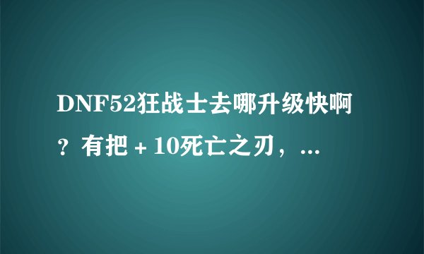 DNF52狂战士去哪升级快啊？有把＋10死亡之刃，有把＋6执行…唉…我有无敌挂…但是去哪好呢？攻击好低啊…