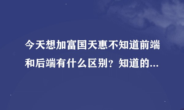 今天想加富国天惠不知道前端和后端有什么区别？知道的请回答，谢谢了