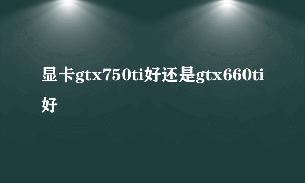 显卡gtx750ti好还是gtx660ti好