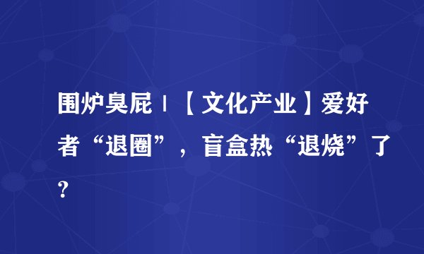 围炉臭屁｜【文化产业】爱好者“退圈”，盲盒热“退烧”了？