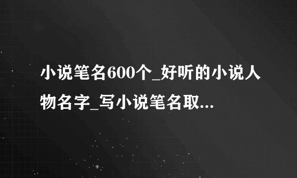小说笔名600个_好听的小说人物名字_写小说笔名取什么名好