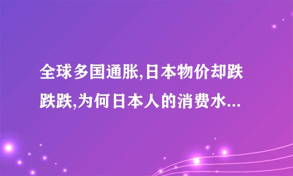 全球多国通胀,日本物价却跌跌跌,为何日本人的消费水平大幅度下降...