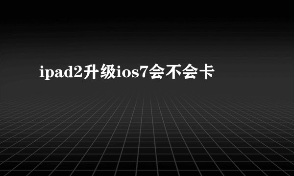 ipad2升级ios7会不会卡