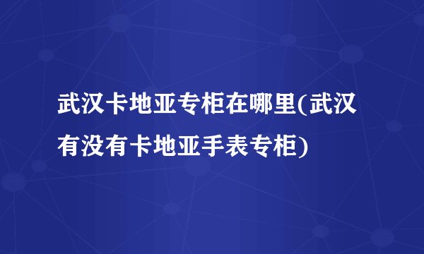 武汉卡地亚专柜在哪里(武汉有没有卡地亚手表专柜)
