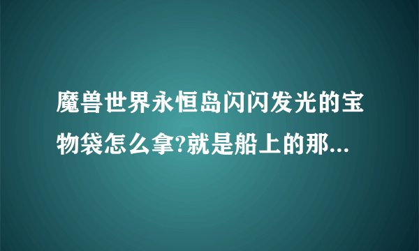 魔兽世界永恒岛闪闪发光的宝物袋怎么拿?就是船上的那个.里面是什么东西.