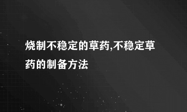 烧制不稳定的草药,不稳定草药的制备方法