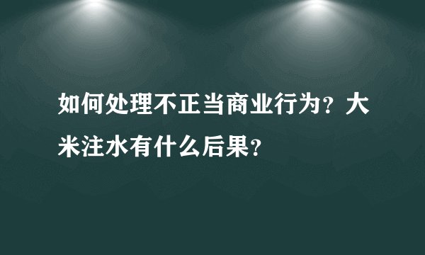 如何处理不正当商业行为？大米注水有什么后果？