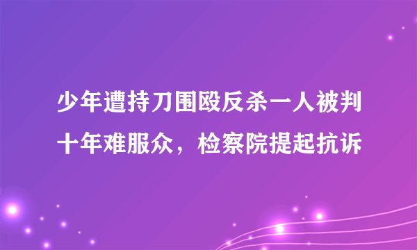 少年遭持刀围殴反杀一人被判十年难服众，检察院提起抗诉