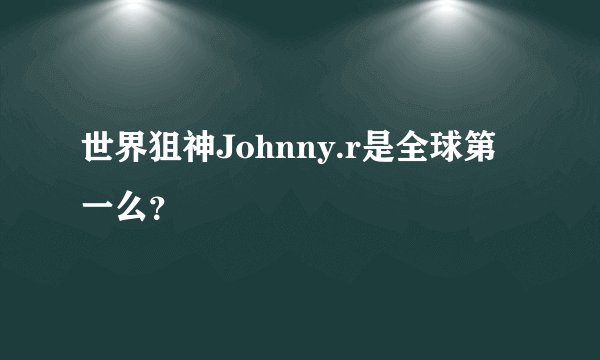 世界狙神Johnny.r是全球第一么？