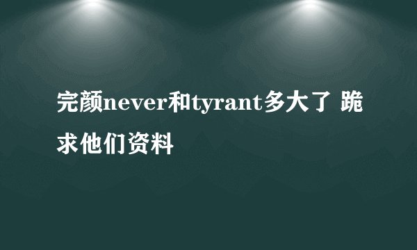 完颜never和tyrant多大了 跪求他们资料