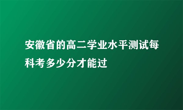 安徽省的高二学业水平测试每科考多少分才能过