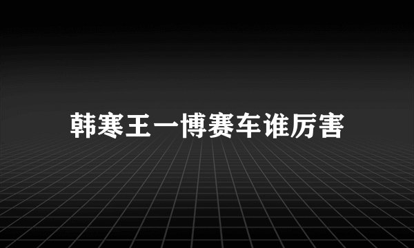 韩寒王一博赛车谁厉害