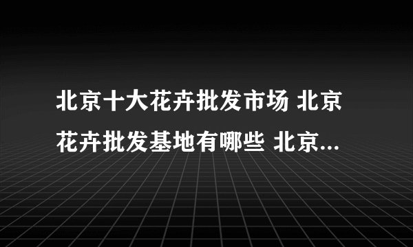 北京十大花卉批发市场 北京花卉批发基地有哪些 北京大型花卉批发市场在哪里