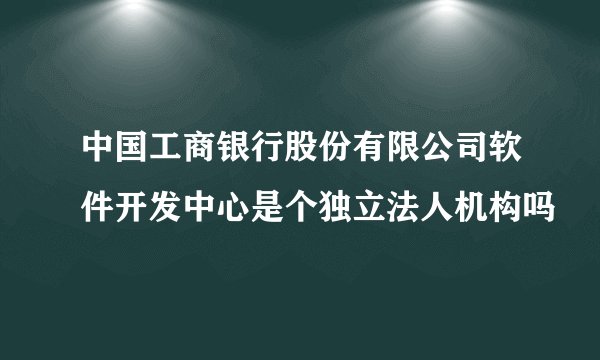 中国工商银行股份有限公司软件开发中心是个独立法人机构吗