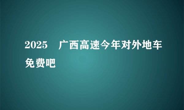 2025 广西高速今年对外地车免费吧