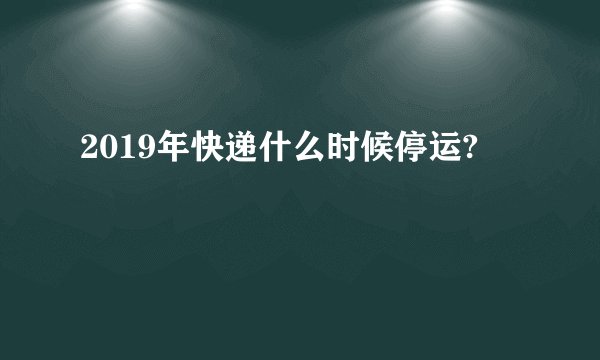2019年快递什么时候停运?