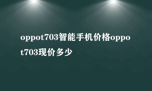 oppot703智能手机价格oppot703现价多少