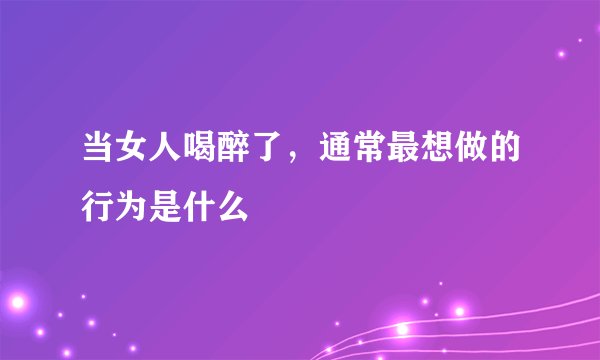 当女人喝醉了，通常最想做的行为是什么