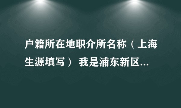 户籍所在地职介所名称（上海生源填写） 我是浦东新区 的 请问这个应该怎么填写