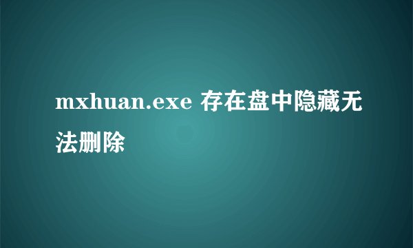 mxhuan.exe 存在盘中隐藏无法删除