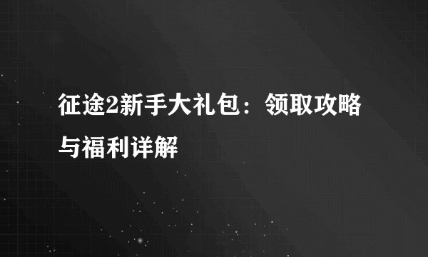 征途2新手大礼包：领取攻略与福利详解