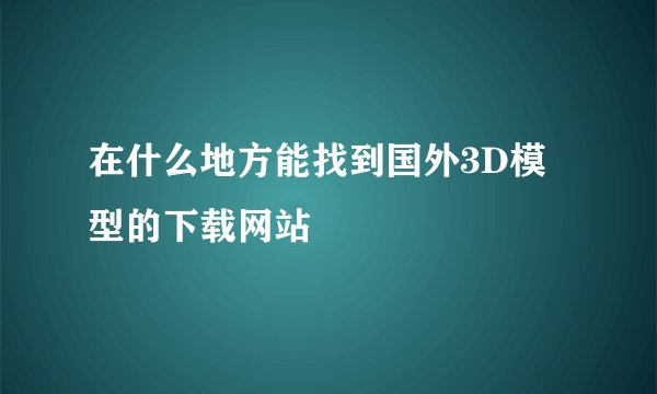 在什么地方能找到国外3D模型的下载网站