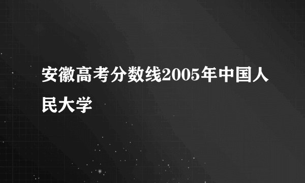 安徽高考分数线2005年中国人民大学