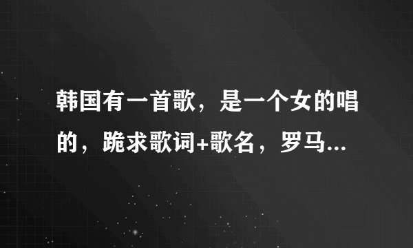 韩国有一首歌，是一个女的唱的，跪求歌词+歌名，罗马拼音 韩文 华语