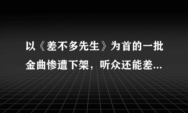 以《差不多先生》为首的一批金曲惨遭下架，听众还能差不多的淡定吗？