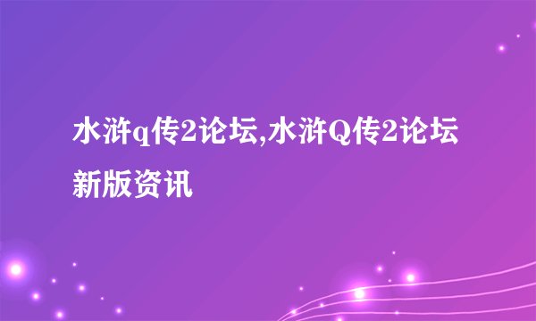 水浒q传2论坛,水浒Q传2论坛新版资讯