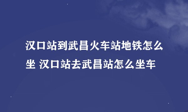 汉口站到武昌火车站地铁怎么坐 汉口站去武昌站怎么坐车