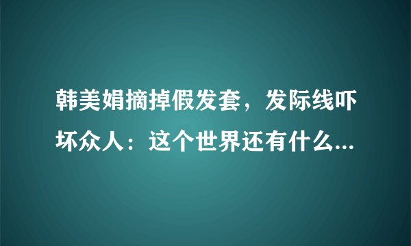 韩美娟摘掉假发套，发际线吓坏众人：这个世界还有什么是真的？