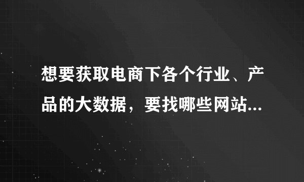 想要获取电商下各个行业、产品的大数据,要找哪些网站?付费免费都可以