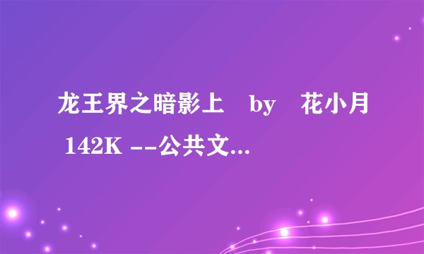 龙王界之暗影上 by 花小月 142K --公共文库小小茶馆附属文库.txt最新章节/全集txt免费下载