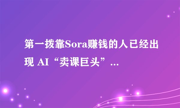 第一拨靠Sora赚钱的人已经出现 AI“卖课巨头”李一舟一个月豪赚4000万元